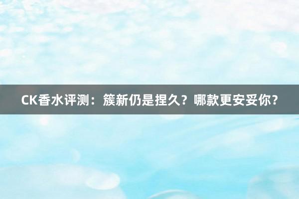 CK香水评测：簇新仍是捏久？哪款更安妥你？